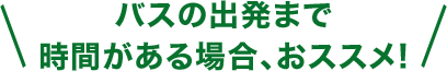 バスの出発まで時間がある場合、おススメ！